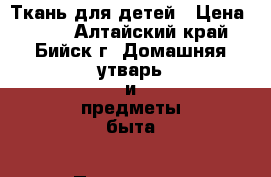 Ткань для детей › Цена ­ 115 - Алтайский край, Бийск г. Домашняя утварь и предметы быта » Постельное белье   